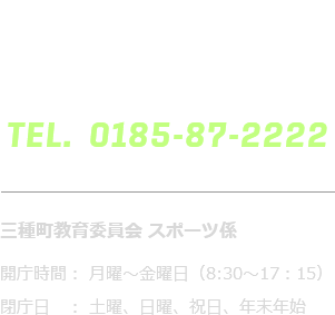 三種町教育委員会 スポーツ係 開庁時間： 月曜～金曜日（8:30～17：15）閉庁日　： 土曜、日曜、祝日、年末年始 TEL.0185-87-2222